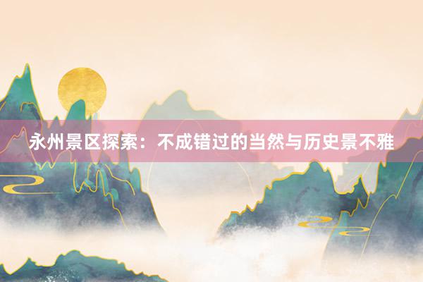 永州景区探索：不成错过的当然与历史景不雅